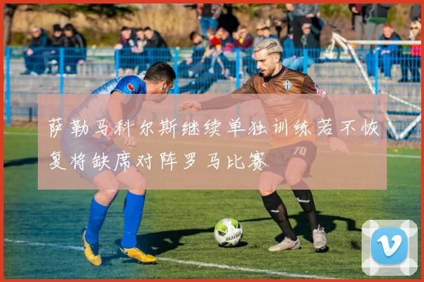 萨勒马科尔斯继续单独训练若不恢复将缺席对阵罗马比赛