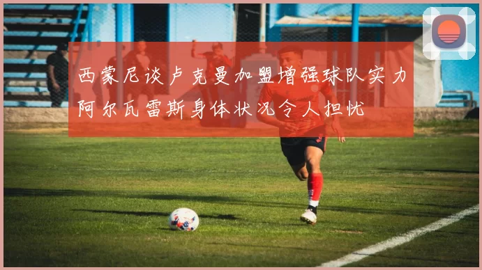 西蒙尼谈卢克曼加盟增强球队实力阿尔瓦雷斯身体状况令人担忧