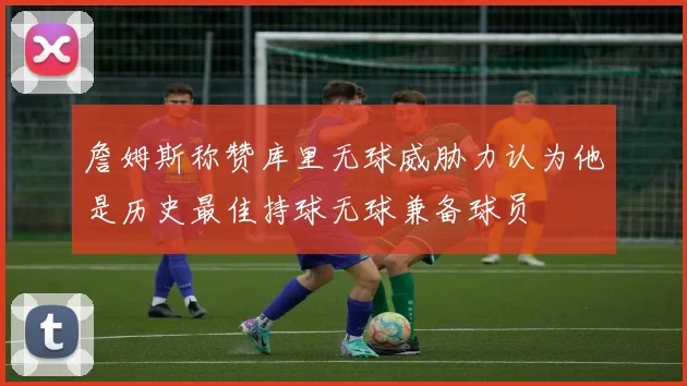 詹姆斯称赞库里无球威胁力认为他是历史最佳持球无球兼备球员