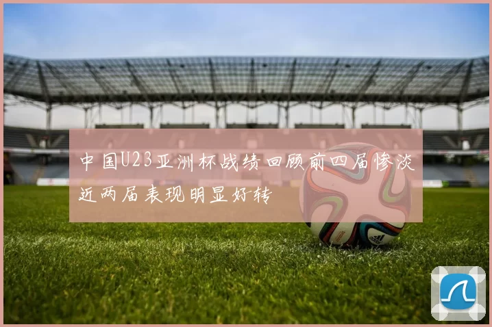 中国U23亚洲杯战绩回顾前四届惨淡近两届表现明显好转
