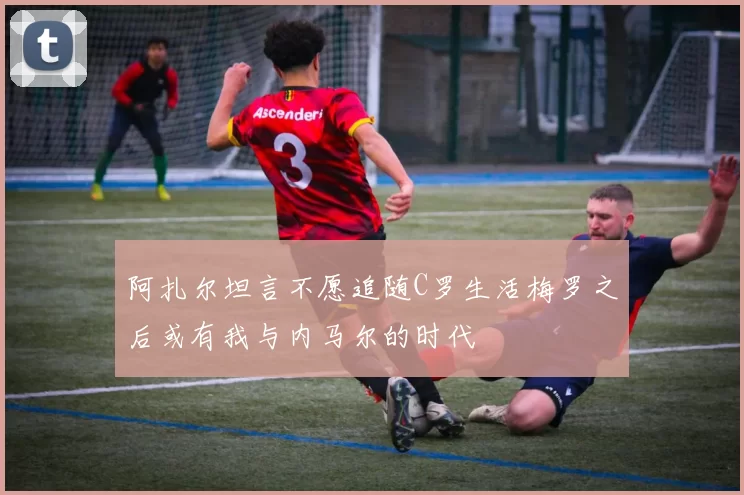 阿扎尔坦言不愿追随C罗生活梅罗之后或有我与内马尔的时代