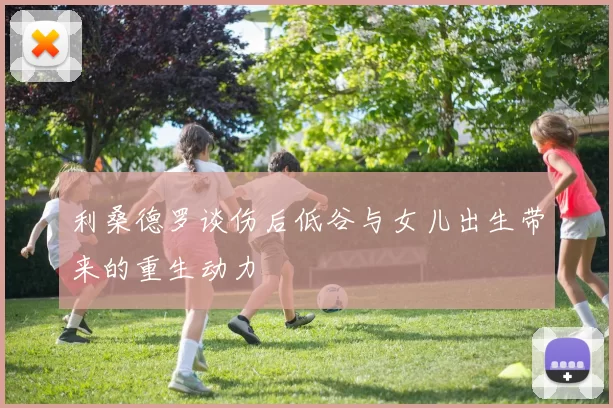利桑德罗谈伤后低谷与女儿出生带来的重生动力