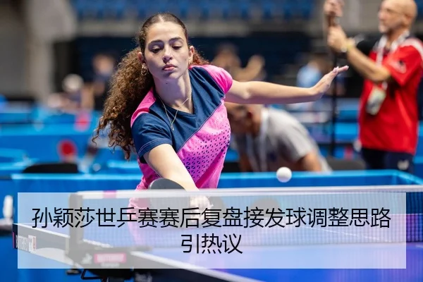 孙颖莎世乒赛赛后复盘接发球调整思路引热议